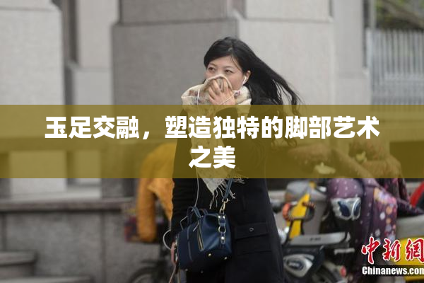 玉足交融，塑造独特的脚部艺术之美