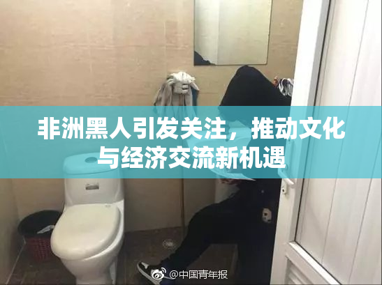 非洲黑人引发关注，推动文化与经济交流新机遇