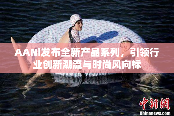 AANi发布全新产品系列，引领行业创新潮流与时尚风向标
