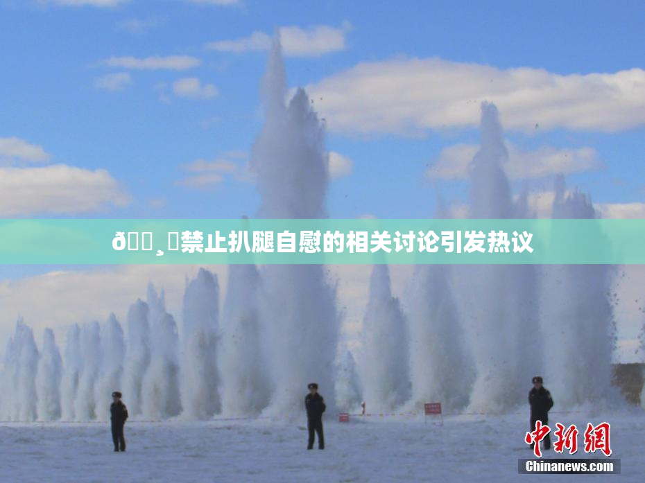 🌸‌禁止扒腿自慰的相关讨论引发热议