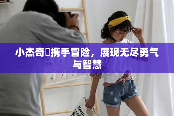 小杰奇犽携手冒险，展现无尽勇气与智慧