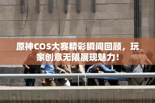 原神COS大赛精彩瞬间回顾，玩家创意无限展现魅力！