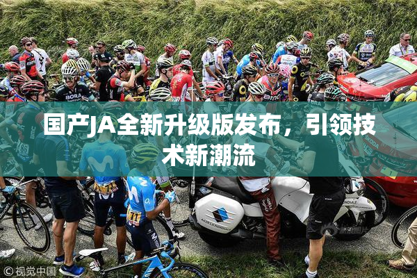 国产JA全新升级版发布，引领技术新潮流