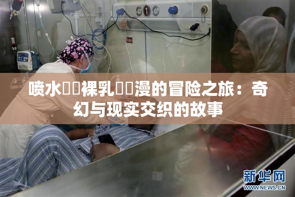 喷水❌‌裸乳❌‌漫的冒险之旅：奇幻与现实交织的故事