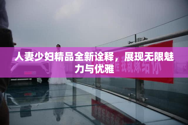 人妻少妇精品全新诠释，展现无限魅力与优雅