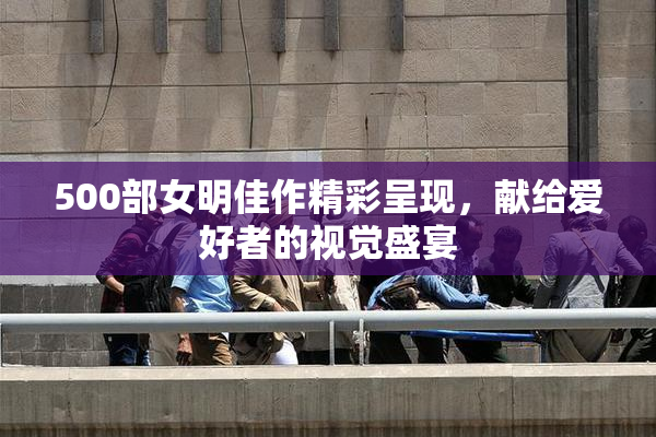 500部女明佳作精彩呈现，献给爱好者的视觉盛宴