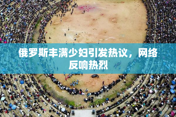 俄罗斯丰满少妇引发热议，网络反响热烈