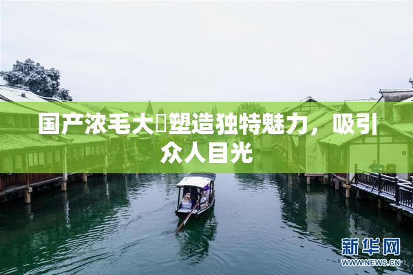 国产浓毛大泬塑造独特魅力，吸引众人目光