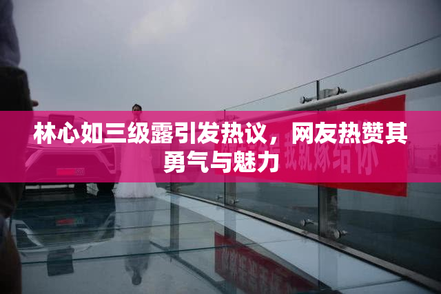 林心如三级露引发热议，网友热赞其勇气与魅力