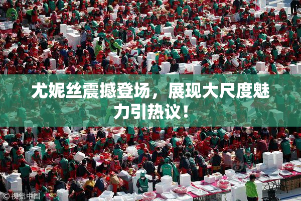 尤妮丝震撼登场，展现大尺度魅力引热议！