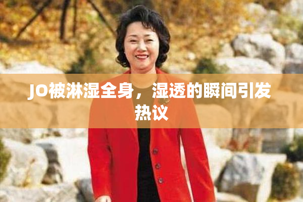 JO被淋湿全身，湿透的瞬间引发热议