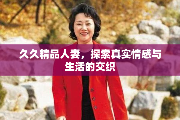 久久精品人妻，探索真实情感与生活的交织