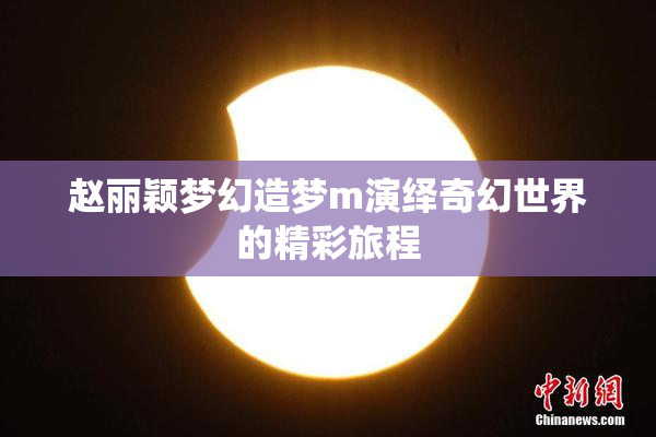 赵丽颖梦幻造梦m演绎奇幻世界的精彩旅程