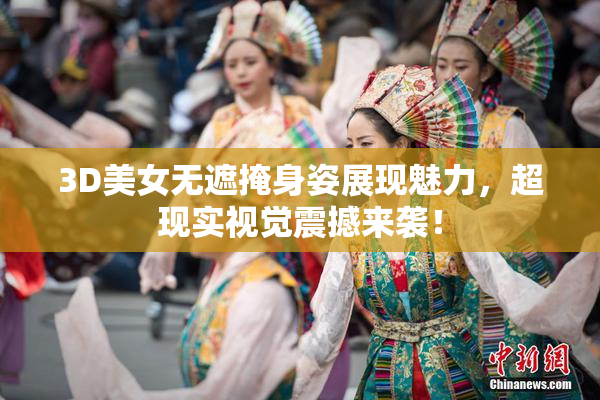 3D美女无遮掩身姿展现魅力，超现实视觉震撼来袭！
