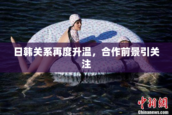 日韩关系再度升温，合作前景引关注