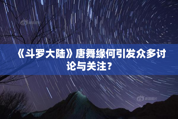 《斗罗大陆》唐舞缘何引发众多讨论与关注？