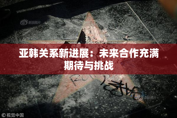 亚韩关系新进展：未来合作充满期待与挑战