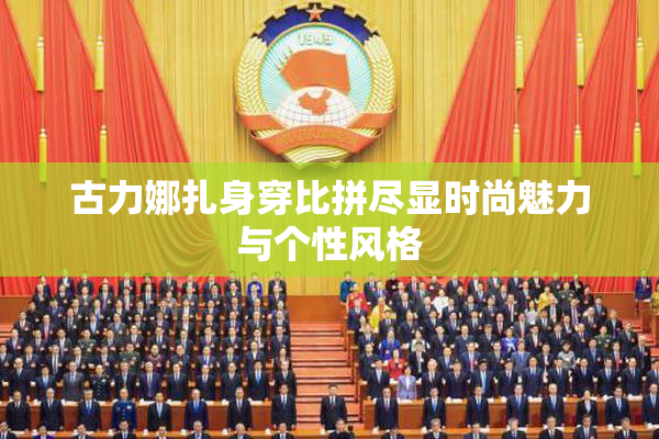 古力娜扎身穿比拼尽显时尚魅力与个性风格