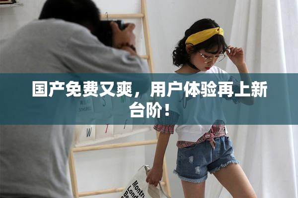国产免费又爽，用户体验再上新台阶！