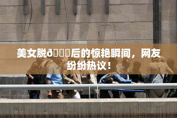 美女脱👙后的惊艳瞬间，网友纷纷热议！