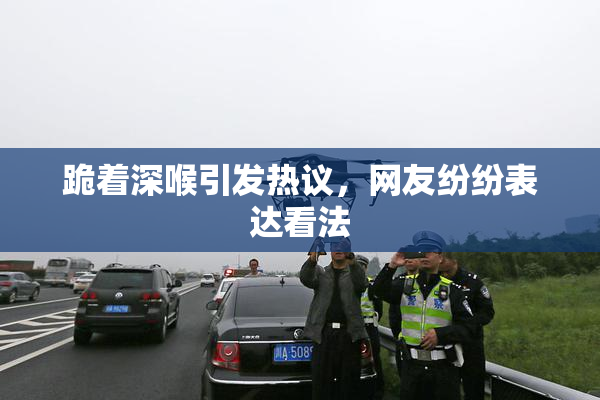 跪着深喉引发热议，网友纷纷表达看法