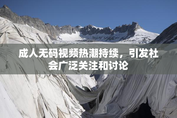 成人无码视频热潮持续，引发社会广泛关注和讨论