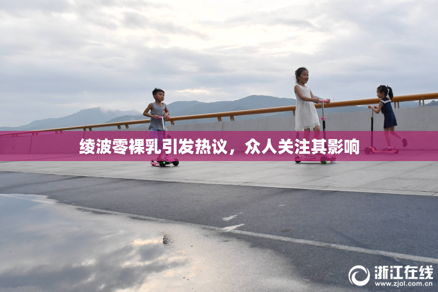 绫波零裸乳引发热议，众人关注其影响