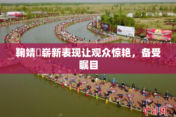 鞠婧祎崭新表现让观众惊艳，备受瞩目