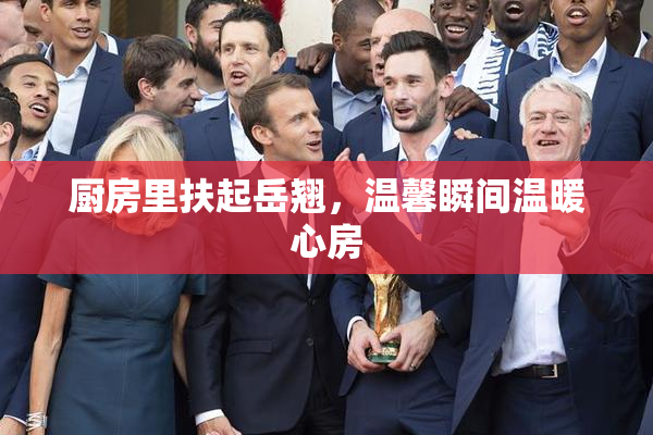 厨房里扶起岳翘，温馨瞬间温暖心房