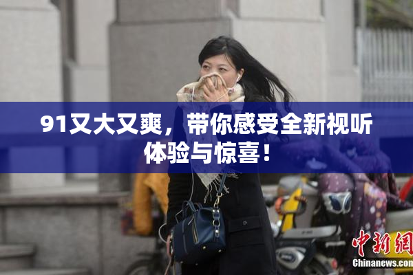 91又大又爽，带你感受全新视听体验与惊喜！