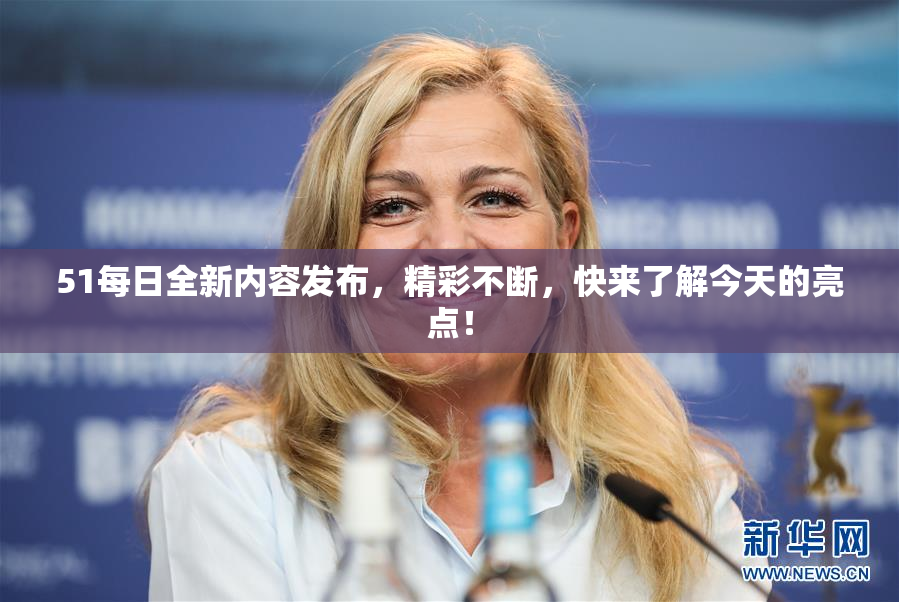 51每日全新内容发布，精彩不断，快来了解今天的亮点！