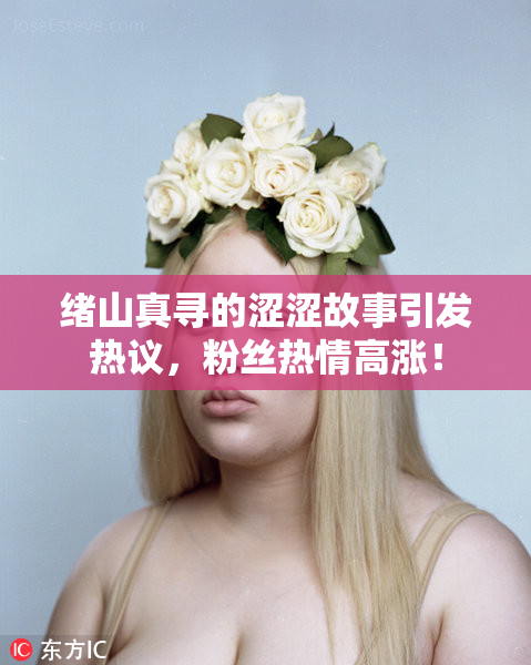 绪山真寻的涩涩故事引发热议，粉丝热情高涨！