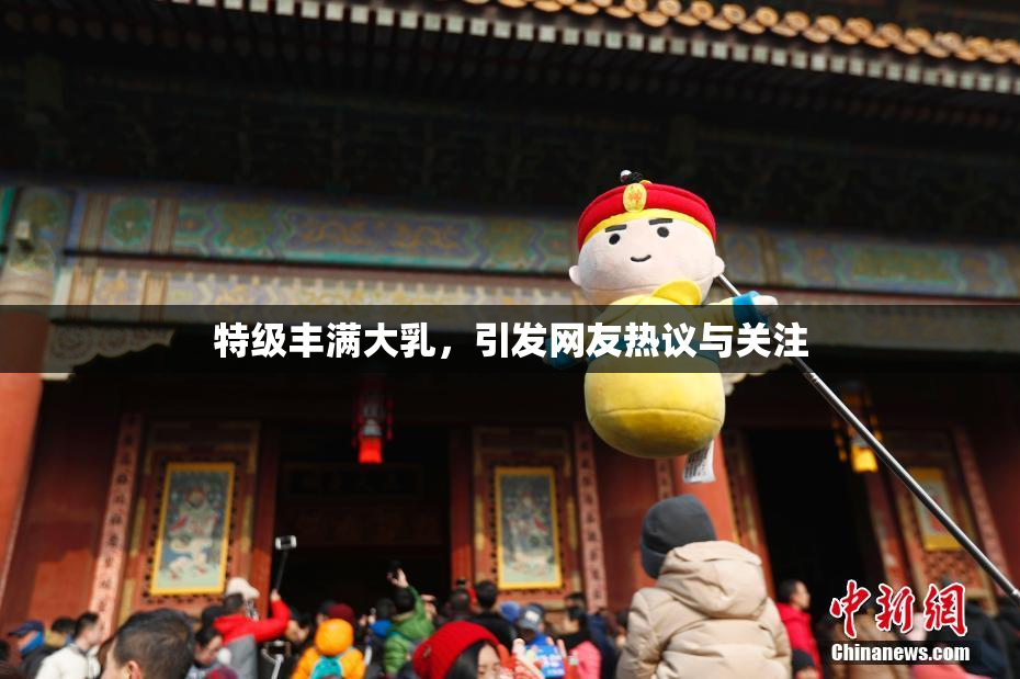 特级丰满大乳，引发网友热议与关注