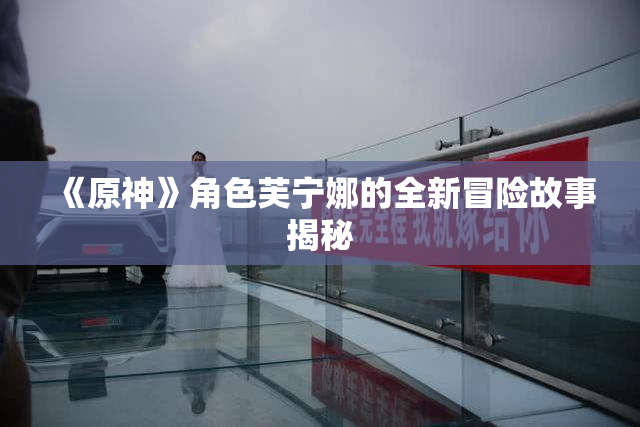 《原神》角色芙宁娜的全新冒险故事揭秘