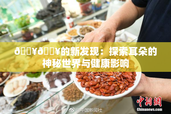 🔥🔥的新发现：探索耳朵的神秘世界与健康影响