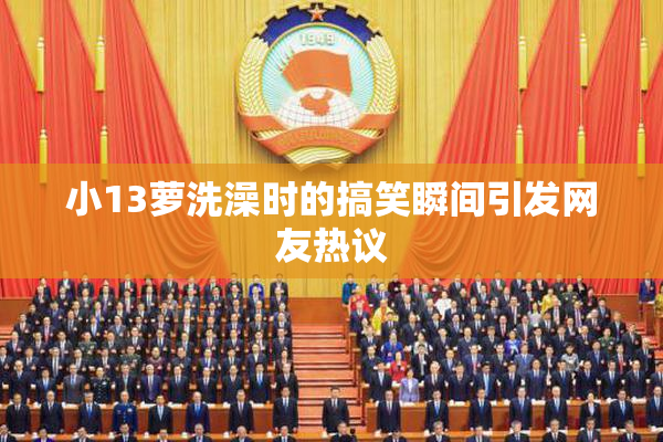 小13萝洗澡时的搞笑瞬间引发网友热议