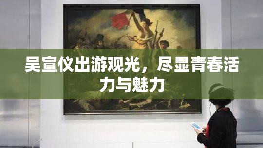 吴宣仪出游观光，尽显青春活力与魅力