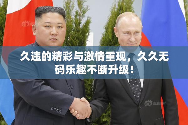 久违的精彩与激情重现，久久无码乐趣不断升级！