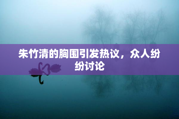 朱竹清的胸围引发热议，众人纷纷讨论