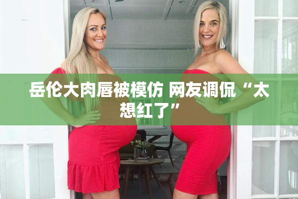 岳伦大肉唇被模仿 网友调侃“太想红了”