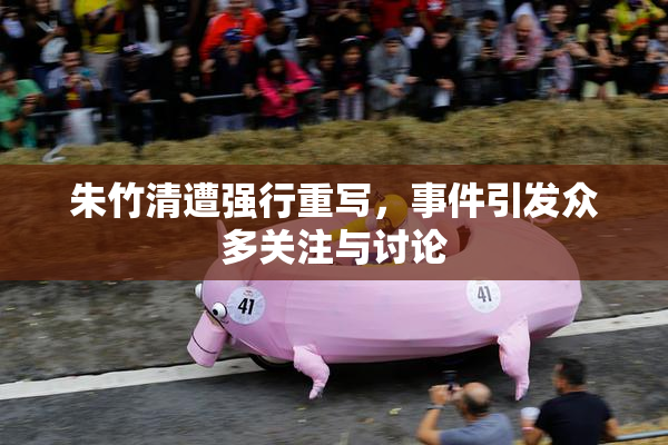 朱竹清遭强行重写，事件引发众多关注与讨论