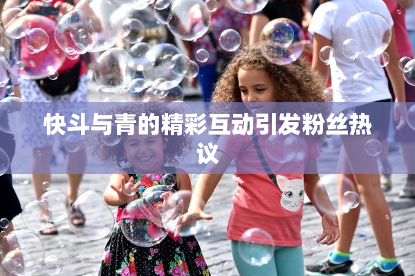 快斗与青的精彩互动引发粉丝热议