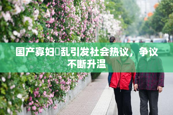 国产寡妇婬乱引发社会热议，争议不断升温