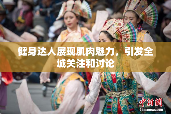 健身达人展现肌肉魅力，引发全城关注和讨论