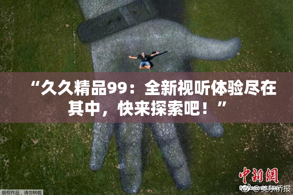 “久久精品99：全新视听体验尽在其中，快来探索吧！”