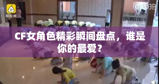 CF女角色精彩瞬间盘点，谁是你的最爱？