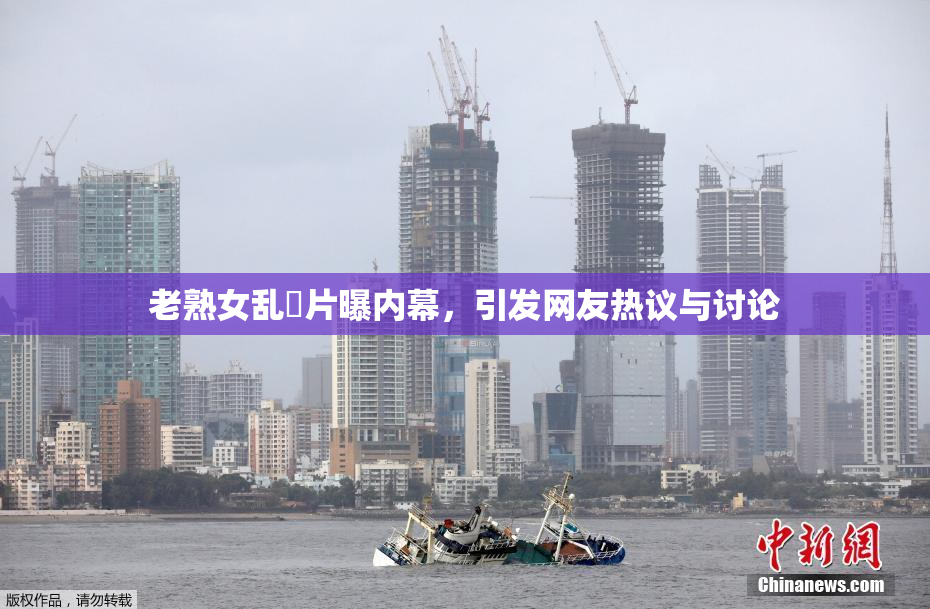 老熟女乱婬片曝内幕，引发网友热议与讨论