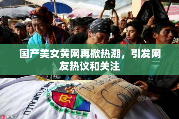 国产美女黄网再掀热潮，引发网友热议和关注