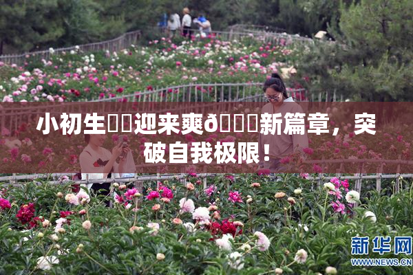 小初生❌‌迎来爽🔞新篇章，突破自我极限！