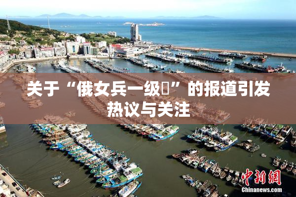 关于“俄女兵一级婬”的报道引发热议与关注